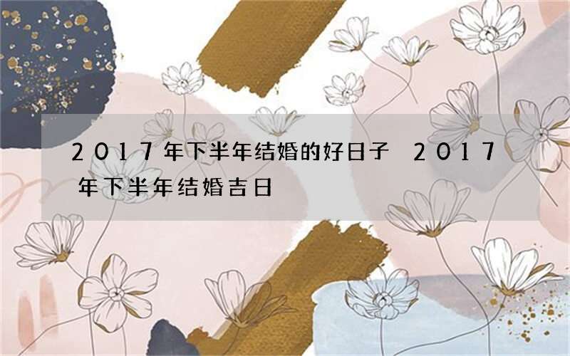 2017年下半年结婚的好日子 2017年下半年结婚吉日